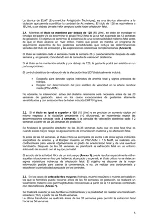 La técnica de ELAT (Enzyme-Like Antiglobulin Technique), es una técnica alternativa a la
titulación que permite cuantificar la cantidad de Ac materno. El título de 128 es equivalente a
15U/ml, y por debajo de este valor tampoco suele haber afectación fetal.

2.1. Mientras el título se mantiene por debajo de 128 (15 U/ml), se debe de investigar el
fenotipo del padre y/o de determinar el grupo Rh(D) fetal si ya se han superado las 12 semanas
de gestación. El objetivo es confirmar la existencia de una incompatibilidad materno-fetal antes
de que el título alcance un nivel crítico. Habrá que poner en marcha un programa de
seguimiento específico de las gestantes sensibilizadas que incluya las determinaciones
seriadas del título de anticuerpo y las exploraciones obstétricas complementarias (Anexo 6).

El título se realizará cada 4 semanas hasta la semana 28 y quincenalmente después de esta
semana y, en general, coincidiendo con la consulta de valoración obstétrica.

Si el título se ha mantenido estable y por debajo de 128, la gestante podrá ser asistida en un
parto espontáneo.

El control obstétrico de valoración de la afectación fetal (CV) habitualmente incluirá:

       •    Ecografia para detectar signos indirectos de anemia fetal y signos precoces de
            hidrops,
       •    Doppler con determinación del pico sistólico de velocidad en la arteria cerebral
            media (PSV-ACM).

No obstante, la intervención activa del obstetra raramente será necesaria antes de las 20
semanas de gestación, salvo en los casos excepcionales de gestantes altamente
sensibilizadas y con antecedentes de haber inducido EHFRN grave.



2.2. Si el título es igual o superior a 128 (15 U/ml) o se produce un aumento rápido del
mismo respecto a la titulación precedente (>2 diluciones), se recomienda repetir las
determinaciones seriadas cada 2 semanas, y la consulta de valoración obstétrica cada 1-2
semanas a partir de las 20 semanas de gestación.

Se finalizará la gestación alrededor de las 34-36 semanas dado que en esta fase final es
cuando existe mayor riesgo de agravamiento de inmunización materna y de afectación fetal.

Si antes de las 32 semanas, el título crítico se acompaña de ascitis o de otros signos indirectos
ecográficos de anemia, y el Doppler muestra un PSV-ACM > 1,5 MoM, se realizará una
cordocentesis para valorar objetivamente el grado de anemización fetal y de una eventual
transfusión. Después de las 32 semanas se planificará la extracción fetal en un entorno
adecuado de acuerdo con el equipo perinatal.

El estudio de la actividad lítica de un anticuerpo (Anexo 5) puede resultar especialmente útil en
aquellas situaciones en las que habiendo alcanzado o superado el título crítico no se detectan
signos obstétricos indirectos de afectación fetal. El objetivo es disponer de la mayor
información posible para valorar la conveniencia, o no, de realizar una cordocentesis y
establecer la periodicidad adecuada de los controles.


2.3. En los casos de antecedentes mayores (hidrops, muerte intraútero o muerte perinatal) en
los que la hemólisis pueda iniciarse antes de las 18 semanas de gestación, se realizará un
tratamiento materno con gammaglobulinas intravenosas a partir de la 14 semanas combinado
con plasmaféresis (Anexo 7).

Se finalizará cuando ya sea factible la cordocentesis y la posibilidad de realizar una transfusión
intraútero (TIU), a partir de las 18-20 semanas.
La última transfusión se realizará antes de las 32 semanas para permitir la extracción fetal
hacia las 34 semanas.



                                                                                                5
 