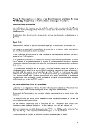 Anexo 1. Observaciones en torno a las determinaciones analíticas de tipaje
ABO/Rh(D) y de escrutinio e identificación de anticuerpos irregulares.

Identificación de las muestras

Las solicitudes y las muestras de las gestantes deben estar correctamente identificadas
incluyendo los requisitos siguientes: Apellidos y nombre, fecha de nacimiento y número unívoco
de identificación.

El laboratorio debe de conocer los antecedentes clínicos, transfusionales y obstétricos de la
gestante.


Tipaje Rh(D)

Se recomienda emplear un reactivo monoclonal (IgM) que no reconozca a las variantes DVI.

Las muestras se examinarán por duplicado, a menos que se emplee un equipo automatizado
con transferencia electrónica de los resultados.

El test directo de la antiglobulina no debe utilizarse en las muestras de gestantes que son o
aparentan ser Rh(D) negativo.

Si la aglutinación obtenida no se corresponde con la que habitualmente presentan las muestras
Rh(D) positivo, se recomienda catalogar la muestra de forma provisional como Rh(D) negativo,
hasta que un laboratorio de referencia determine definitivamente el carácter positivo o negativo
de la misma.

Los profesionales implicados en el programa profiláctico antenatal deben de informar a la
gestante de que es portadora de un grupo Rh(D) negativo y, como tal, candidata al tratamiento
con IgG antiD de acuerdo con el calendario previsto. También se recomienda que estos
profesionales dispongan de “Guías de uso de IgG anti-D” en las que se establezcan de forma
clara las indicaciones, dosis y vías de administración de la misma. Finalmente, es aconsejable
que se provea a las candidatas a recibir profilaxis de un carnet o ficha que indique de modo
evidente su grupo sanguíneo Rh(D) negativo.


Escrutinio e identificación de Acs irregulares

La técnica de la antiglobulina indirecta (Coombs indirecto) con incubación a 37ºC es la técnica
de elección para el escrutinio e investigación de Acs irregulares antieritrocitarios.

El escrutinio de Acs irregulares con hematíes tratados enzimaticamente no aporta ningún valor
adicional.

La titulación anti-A y/o anti-B no es necesaria porque no permite predecir la EHFRN por
incompatibilidad ABO materno-fetal.

En los hematíes empleados para el escrutinio de Acs irregulares (EAI) deben estar
representados los siguientes antígenos: C,c,D,E,e,K,k,Fya, Fyb, Jka, Jkb, S,s,M,N,Lea.

Es recomendable que una célula de escrutinio sea R1R1 y otra R2R2 y que los antígenos Fya,
Fyb, Jka, Jkb, S y s estén presentes en forma homozigota en una de las células.

No deben efectuarse mezclas de diferentes hematíes para su empleo en el EAI.




                                                                                              6
 