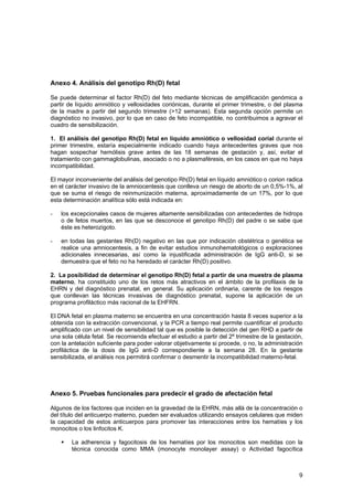 Anexo 4. Análisis del genotipo Rh(D) fetal

Se puede determinar el factor Rh(D) del feto mediante técnicas de amplificación genómica a
partir de líquido amniótico y vellosidades coriónicas, durante el primer trimestre, o del plasma
de la madre a partir del segundo trimestre (>12 semanas). Esta segunda opción permite un
diagnóstico no invasivo, por lo que en caso de feto incompatible, no contribuimos a agravar el
cuadro de sensibilización.

1. El análisis del genotipo Rh(D) fetal en líquido amniótico o vellosidad corial durante el
primer trimestre, estaría especialmente indicado cuando haya antecedentes graves que nos
hagan sospechar hemólisis grave antes de las 18 semanas de gestación y, así, evitar el
tratamiento con gammaglobulinas, asociado o no a plasmaféresis, en los casos en que no haya
incompatibilidad.

El mayor inconveniente del análisis del genotipo Rh(D) fetal en líquido amniótico o corion radica
en el carácter invasivo de la amniocentesis que conlleva un riesgo de aborto de un 0,5%-1%, al
que se suma el riesgo de reinmunización materna, aproximadamente de un 17%, por lo que
esta determinación analítica sólo está indicada en:

-   los excepcionales casos de mujeres altamente sensibilizadas con antecedentes de hidrops
    o de fetos muertos, en las que se desconoce el genotipo Rh(D) del padre o se sabe que
    éste es heterozigoto.

-   en todas las gestantes Rh(D) negativo en las que por indicación obstétrica o genética se
    realice una amniocentesis, a fin de evitar estudios inmunohematológicos o exploraciones
    adicionales innecesarias, así como la injustificada administración de IgG anti-D, si se
    demuestra que el feto no ha heredado el carácter Rh(D) positivo.

2. La posibilidad de determinar el genotipo Rh(D) fetal a partir de una muestra de plasma
materno, ha constituido uno de los retos más atractivos en el ámbito de la profilaxis de la
EHRN y del diagnóstico prenatal, en general. Su aplicación ordinaria, carente de los riesgos
que conllevan las técnicas invasivas de diagnóstico prenatal, supone la aplicación de un
programa profiláctico más racional de la EHFRN.

El DNA fetal en plasma materno se encuentra en una concentración hasta 8 veces superior a la
obtenida con la extracción convencional, y la PCR a tiempo real permite cuantificar el producto
amplificado con un nivel de sensibilidad tal que es posible la detección del gen RHD a partir de
una sola célula fetal. Se recomienda efectuar el estudio a partir del 2º trimestre de la gestación,
con la antelación suficiente para poder valorar objetivamente si procede, o no, la administración
profiláctica de la dosis de IgG anti-D correspondiente a la semana 28. En la gestante
sensibilizada, el análisis nos permitirá confirmar o desmentir la incompatibilidad materno-fetal.




Anexo 5. Pruebas funcionales para predecir el grado de afectación fetal

Algunos de los factores que inciden en la gravedad de la EHRN, más allá de la concentración o
del título del anticuerpo materno, pueden ser evaluados utilizando ensayos celulares que miden
la capacidad de estos anticuerpos para promover las interacciones entre los hematíes y los
monocitos o los linfocitos K.

        La adherencia y fagocitosis de los hematíes por los monocitos son medidas con la
        técnica conocida como MMA (monocyte monolayer assay) o Actividad fagocítica



                                                                                                 9
 