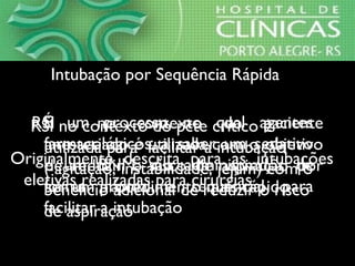 É um processo no qual agentes
farmacológicos, a saber um sedativo
e um BNM, são administrados de
forma rápida e sequencial para
facilitar a intubação
Intubação por Sequência RápidaIntubação por Sequência Rápida
Originalmente descrita para as intubações
eletivas realizadas para cirurgias
RSI no contexto do paciente
anestesiado é utilizada com o objetivo
de reduzir o risco de aspiração por
ser um procedimento mais rápido
RSI no contexto do pcte crítico é
utilizada para facilitar a intubação
( agitação, instabilidade, jejum) com o
beneficio adicional de reduzir o risco
de aspiração
 