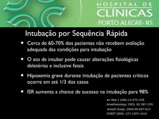 • Cerca de 60-70% dos pacientes não recebem avaliação
adequada das condições para intubação
• O ato de intubar pode causar alterações fisiológicas
deletérias e inclusive fatais
• Hipoxemia grave durante intubação de pacientes críticos
ocorre em até 1/3 dos casos
• ISR aumenta a chance de sucesso na intubação para 98%
Intubação por Sequência RápidaIntubação por Sequência Rápida
CHEST 2005; 127:1397–1412
Anesthesiology 1995; 82:367–376
Air Med J 1994;13:475–478
Anesth Analg. 2004;99:607-613
 