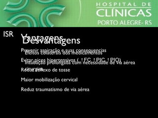 VantagensVantagens
⇒Prevenir aspiração e suas consequencias
⇒Evitar picos hipertensivos ( ↑FC ↑PIC ↑PIO)
⇒Reduz reflexo de tosse
⇒Maior mobilização cervical
⇒Reduz traumatismo de via aérea
DesvantagensDesvantagens
⇒Efeitos colaterais dos medicamentos
⇒Intubação prolongada com necessidade de via aérea
cirurgica
ISRISR
 
