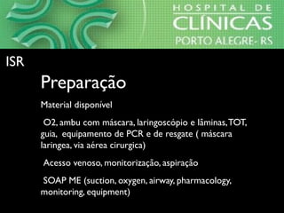 • PreparaçãoPreparação
⇒Material disponível
⇒ O2, ambu com máscara, laringoscópio e lâminas,TOT,
guia, equipamento de PCR e de resgate ( máscara
laringea, via aérea cirurgica)
⇒ Acesso venoso, monitorização, aspiração
⇒ SOAP MESOAP ME (suction, oxygen, airway, pharmacology,(suction, oxygen, airway, pharmacology,
monitoring, equipment)monitoring, equipment)
ISRISR
 