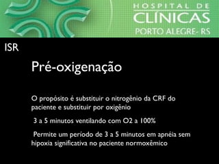 • Pré-oxigenaçãoPré-oxigenação
⇒O propósito é substituir o nitrogênio da CRF do
paciente e substituir por oxigênio
⇒ 3 a 5 minutos ventilando com O2 a 100%
⇒ Permite um período de 3 a 5 minutos em apnéia sem
hipoxia significativa no paciente normoxêmico
ISRISR
 