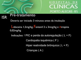 •Pré-tratamentoPré-tratamento
⇒Deveria ser iniciado 3 minutos antes da intubação
⇒Lidocaina 1,5mg/kg, Fentanil 2 a 3mcg/kg e Atropina
0,02mg/kg
⇒Indicações: ↑PIC e perda da autoregulação ( L + F)
Cardiopatia isquêmica ( F )
Hiper reatividade brônquica ( L + F)
Crianças ( A )
ISRISR
 