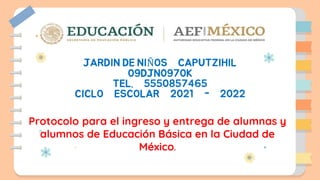 JARDIN DE NIÑOS CAPUTZIHIL
09DJN0970K
TEL. 5550857465
CICLO ESCOLAR 2021 - 2022
Protocolo para el ingreso y entrega de alumnas y
alumnos de Educación Básica en la Ciudad de
México.
 