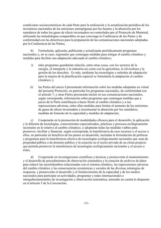 condiciones socioeconómicas de cada Parte para la realización y la actualización periódica de los
inventarios nacionales de las emisiones antropógenas por las fuentes y la absorción por los
sumideros de todos los gases de efecto invernadero no controlados por el Protocolo de Montreal,
utilizando las metodologías comparables en que convenga la Conferencia de las Partes y de
conformidad con las directrices para la preparación de las comunicaciones nacionales adoptadas
por la Conferencia de las Partes;

     b)     Formularán, aplicarán, publicarán y actualizarán periódicamente programas
nacionales y, en su caso, regionales que contengan medidas para mitigar el cambio climático y
medidas para facilitar una adaptación adecuada al cambio climático;

      i)    tales programas guardarían relación, entre otras cosas, con los sectores de la
            energía, el transporte y la industria así como con la agricultura, la silvicultura y la
            gestión de los desechos. Es más, mediante las tecnologías y métodos de adaptación
            para la mejora de la planificación espacial se fomentaría la adaptación al cambio
            climático; y

     ii)    las Partes del anexo I presentarán información sobre las medidas adoptadas en virtud
            del presente Protocolo, en particular los programas nacionales, de conformidad con
            el artículo 7, y otras Partes procurarán incluir en sus comunicaciones nacionales,
            según corresponda, información sobre programas que contengan medidas que a
            juicio de la Parte contribuyen a hacer frente al cambio climático y a sus
            repercusiones adversas, entre ellas medidas para limitar el aumento de las emisiones
            de gases de efecto invernadero e incrementar la absorción por los sumideros,
            medidas de fomento de la capacidad y medidas de adaptación;

       c)    Cooperarán en la promoción de modalidades eficaces para el desarrollo, la aplicación
y la difusión de tecnologías, conocimientos especializados, prácticas y procesos ecológicamente
racionales en lo relativo al cambio climático, y adoptarán todas las medidas viables para
promover, facilitar y financiar, según corresponda, la transferencia de esos recursos o el acceso a
ellos, en particular en beneficio de los países en desarrollo, incluidas la formulación de políticas
y programas para la transferencia efectiva de tecnologías ecológicamente racionales que sean de
propiedad pública o de dominio público y la creación en el sector privado de un clima propicio
que permita promover la transferencia de tecnologías ecológicamente racionales y el acceso a
éstas;

      d)     Cooperarán en investigaciones científicas y técnicas y promoverán el mantenimiento
y el desarrollo de procedimientos de observación sistemática y la creación de archivos de datos
para reducir las incertidumbres relacionadas con el sistema climático, las repercusiones adversas
del cambio climático y las consecuencias económicas y sociales de las diversas estrategias de
respuesta, y promoverán el desarrollo y el fortalecimiento de la capacidad y de los medios
nacionales para participar en actividades, programas y redes internacionales e
intergubernamentales de investigación y observación sistemática, teniendo en cuenta lo dispuesto
en el artículo 5 de la Convención;




                                                -11-
 