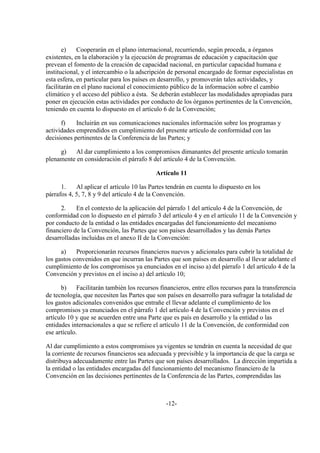 e)    Cooperarán en el plano internacional, recurriendo, según proceda, a órganos
existentes, en la elaboración y la ejecución de programas de educación y capacitación que
prevean el fomento de la creación de capacidad nacional, en particular capacidad humana e
institucional, y el intercambio o la adscripción de personal encargado de formar especialistas en
esta esfera, en particular para los países en desarrollo, y promoverán tales actividades, y
facilitarán en el plano nacional el conocimiento público de la información sobre el cambio
climático y el acceso del público a ésta. Se deberán establecer las modalidades apropiadas para
poner en ejecución estas actividades por conducto de los órganos pertinentes de la Convención,
teniendo en cuenta lo dispuesto en el artículo 6 de la Convención;

      f)    Incluirán en sus comunicaciones nacionales información sobre los programas y
actividades emprendidos en cumplimiento del presente artículo de conformidad con las
decisiones pertinentes de la Conferencia de las Partes; y

     g)    Al dar cumplimiento a los compromisos dimanantes del presente artículo tomarán
plenamente en consideración el párrafo 8 del artículo 4 de la Convención.

                                            Artículo 11

      1.    Al aplicar el artículo 10 las Partes tendrán en cuenta lo dispuesto en los
párrafos 4, 5, 7, 8 y 9 del artículo 4 de la Convención.

      2.    En el contexto de la aplicación del párrafo 1 del artículo 4 de la Convención, de
conformidad con lo dispuesto en el párrafo 3 del artículo 4 y en el artículo 11 de la Convención y
por conducto de la entidad o las entidades encargadas del funcionamiento del mecanismo
financiero de la Convención, las Partes que son países desarrollados y las demás Partes
desarrolladas incluidas en el anexo II de la Convención:

      a)    Proporcionarán recursos financieros nuevos y adicionales para cubrir la totalidad de
los gastos convenidos en que incurran las Partes que son países en desarrollo al llevar adelante el
cumplimiento de los compromisos ya enunciados en el inciso a) del párrafo 1 del artículo 4 de la
Convención y previstos en el inciso a) del artículo 10;

      b)     Facilitarán también los recursos financieros, entre ellos recursos para la transferencia
de tecnología, que necesiten las Partes que son países en desarrollo para sufragar la totalidad de
los gastos adicionales convenidos que entrañe el llevar adelante el cumplimiento de los
compromisos ya enunciados en el párrafo 1 del artículo 4 de la Convención y previstos en el
artículo 10 y que se acuerden entre una Parte que es país en desarrollo y la entidad o las
entidades internacionales a que se refiere el artículo 11 de la Convención, de conformidad con
ese artículo.

Al dar cumplimiento a estos compromisos ya vigentes se tendrán en cuenta la necesidad de que
la corriente de recursos financieros sea adecuada y previsible y la importancia de que la carga se
distribuya adecuadamente entre las Partes que son países desarrollados. La dirección impartida a
la entidad o las entidades encargadas del funcionamiento del mecanismo financiero de la
Convención en las decisiones pertinentes de la Conferencia de las Partes, comprendidas las



                                                -12-
 