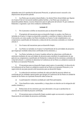 adoptadas antes de la aprobación del presente Protocolo, se aplicará mutatis mutandis a las
disposiciones del presente párrafo.

      3.     Las Partes que son países desarrollados y las demás Partes desarrolladas que figuran
en el anexo II de la Convención también podrán facilitar, y las Partes que son países en
desarrollo podrán obtener, recursos financieros para la aplicación del artículo 10, por conductos
bilaterales o regionales o por otros conductos multilaterales.

                                           Artículo 12

     1.    Por el presente se define un mecanismo para un desarrollo limpio.

      2.    El propósito del mecanismo para un desarrollo limpio es ayudar a las Partes no
incluidas en el anexo I a lograr un desarrollo sostenible y contribuir al objetivo último de la
Convención, así como ayudar a las Partes incluidas en el anexo I a dar cumplimiento a sus
compromisos cuantificados de limitación y reducción de las emisiones contraídos en virtud del
artículo 3.

     3.    En el marco del mecanismo para un desarrollo limpio:

      a)   Las Partes no incluidas en el anexo I se beneficiarán de las actividades de proyectos
que tengan por resultado reducciones certificadas de las emisiones; y

      b)     Las Partes incluidas en el anexo I podrán utilizar las reducciones certificadas de
emisiones resultantes de esas actividades de proyectos para contribuir al cumplimiento de una
parte de sus compromisos cuantificados de limitación y reducción de las emisiones contraídos en
virtud del artículo 3, conforme lo determine la Conferencia de las Partes en calidad de reunión de
las Partes en el presente Protocolo.

     4.    El mecanismo para un desarrollo limpio estará sujeto a la autoridad y la dirección de
la Conferencia de las Partes en calidad de reunión de las Partes en el presente Protocolo y a la
supervisión de una junta ejecutiva del mecanismo para un desarrollo limpio.

       5.    La reducción de emisiones resultante de cada actividad de proyecto deberá ser
certificada por las entidades operacionales que designe la Conferencia de las Partes en calidad de
reunión de las Partes en el presente Protocolo sobre la base de:

     a)    La participación voluntaria acordada por cada Parte participante;

     b)    Unos beneficios reales, mensurables y a largo plazo en relación con la mitigación del
cambio climático; y

     c)    Reducciones de las emisiones que sean adicionales a las que se producirían en
ausencia de la actividad de proyecto certificada.

      6.    El mecanismo para un desarrollo limpio ayudará según sea necesario a organizar la
financiación de actividades de proyectos certificadas.


                                               -13-
 