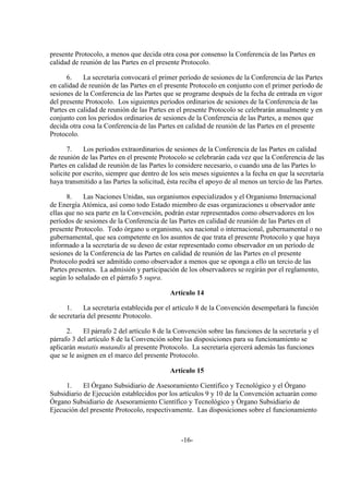 presente Protocolo, a menos que decida otra cosa por consenso la Conferencia de las Partes en
calidad de reunión de las Partes en el presente Protocolo.

      6.    La secretaría convocará el primer período de sesiones de la Conferencia de las Partes
en calidad de reunión de las Partes en el presente Protocolo en conjunto con el primer período de
sesiones de la Conferencia de las Partes que se programe después de la fecha de entrada en vigor
del presente Protocolo. Los siguientes períodos ordinarios de sesiones de la Conferencia de las
Partes en calidad de reunión de las Partes en el presente Protocolo se celebrarán anualmente y en
conjunto con los períodos ordinarios de sesiones de la Conferencia de las Partes, a menos que
decida otra cosa la Conferencia de las Partes en calidad de reunión de las Partes en el presente
Protocolo.

       7.    Los períodos extraordinarios de sesiones de la Conferencia de las Partes en calidad
de reunión de las Partes en el presente Protocolo se celebrarán cada vez que la Conferencia de las
Partes en calidad de reunión de las Partes lo considere necesario, o cuando una de las Partes lo
solicite por escrito, siempre que dentro de los seis meses siguientes a la fecha en que la secretaría
haya transmitido a las Partes la solicitud, ésta reciba el apoyo de al menos un tercio de las Partes.

       8.   Las Naciones Unidas, sus organismos especializados y el Organismo Internacional
de Energía Atómica, así como todo Estado miembro de esas organizaciones u observador ante
ellas que no sea parte en la Convención, podrán estar representados como observadores en los
períodos de sesiones de la Conferencia de las Partes en calidad de reunión de las Partes en el
presente Protocolo. Todo órgano u organismo, sea nacional o internacional, gubernamental o no
gubernamental, que sea competente en los asuntos de que trata el presente Protocolo y que haya
informado a la secretaría de su deseo de estar representado como observador en un período de
sesiones de la Conferencia de las Partes en calidad de reunión de las Partes en el presente
Protocolo podrá ser admitido como observador a menos que se oponga a ello un tercio de las
Partes presentes. La admisión y participación de los observadores se regirán por el reglamento,
según lo señalado en el párrafo 5 supra.

                                            Artículo 14

      1.    La secretaría establecida por el artículo 8 de la Convención desempeñará la función
de secretaría del presente Protocolo.

      2.     El párrafo 2 del artículo 8 de la Convención sobre las funciones de la secretaría y el
párrafo 3 del artículo 8 de la Convención sobre las disposiciones para su funcionamiento se
aplicarán mutatis mutandis al presente Protocolo. La secretaría ejercerá además las funciones
que se le asignen en el marco del presente Protocolo.

                                            Artículo 15

     1.     El Órgano Subsidiario de Asesoramiento Científico y Tecnológico y el Órgano
Subsidiario de Ejecución establecidos por los artículos 9 y 10 de la Convención actuarán como
Órgano Subsidiario de Asesoramiento Científico y Tecnológico y Órgano Subsidiario de
Ejecución del presente Protocolo, respectivamente. Las disposiciones sobre el funcionamiento



                                                -16-
 