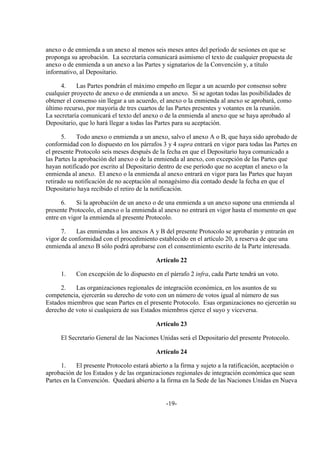 anexo o de enmienda a un anexo al menos seis meses antes del período de sesiones en que se
proponga su aprobación. La secretaría comunicará asimismo el texto de cualquier propuesta de
anexo o de enmienda a un anexo a las Partes y signatarios de la Convención y, a título
informativo, al Depositario.

      4.    Las Partes pondrán el máximo empeño en llegar a un acuerdo por consenso sobre
cualquier proyecto de anexo o de enmienda a un anexo. Si se agotan todas las posibilidades de
obtener el consenso sin llegar a un acuerdo, el anexo o la enmienda al anexo se aprobará, como
último recurso, por mayoría de tres cuartos de las Partes presentes y votantes en la reunión.
La secretaría comunicará el texto del anexo o de la enmienda al anexo que se haya aprobado al
Depositario, que lo hará llegar a todas las Partes para su aceptación.

       5.    Todo anexo o enmienda a un anexo, salvo el anexo A o B, que haya sido aprobado de
conformidad con lo dispuesto en los párrafos 3 y 4 supra entrará en vigor para todas las Partes en
el presente Protocolo seis meses después de la fecha en que el Depositario haya comunicado a
las Partes la aprobación del anexo o de la enmienda al anexo, con excepción de las Partes que
hayan notificado por escrito al Depositario dentro de ese período que no aceptan el anexo o la
enmienda al anexo. El anexo o la enmienda al anexo entrará en vigor para las Partes que hayan
retirado su notificación de no aceptación al nonagésimo día contado desde la fecha en que el
Depositario haya recibido el retiro de la notificación.

      6.    Si la aprobación de un anexo o de una enmienda a un anexo supone una enmienda al
presente Protocolo, el anexo o la enmienda al anexo no entrará en vigor hasta el momento en que
entre en vigor la enmienda al presente Protocolo.

      7.   Las enmiendas a los anexos A y B del presente Protocolo se aprobarán y entrarán en
vigor de conformidad con el procedimiento establecido en el artículo 20, a reserva de que una
enmienda al anexo B sólo podrá aprobarse con el consentimiento escrito de la Parte interesada.

                                            Artículo 22

      1.    Con excepción de lo dispuesto en el párrafo 2 infra, cada Parte tendrá un voto.

     2.    Las organizaciones regionales de integración económica, en los asuntos de su
competencia, ejercerán su derecho de voto con un número de votos igual al número de sus
Estados miembros que sean Partes en el presente Protocolo. Esas organizaciones no ejercerán su
derecho de voto si cualquiera de sus Estados miembros ejerce el suyo y viceversa.

                                            Artículo 23

      El Secretario General de las Naciones Unidas será el Depositario del presente Protocolo.

                                            Artículo 24

      1.     El presente Protocolo estará abierto a la firma y sujeto a la ratificación, aceptación o
aprobación de los Estados y de las organizaciones regionales de integración económica que sean
Partes en la Convención. Quedará abierto a la firma en la Sede de las Naciones Unidas en Nueva


                                                -19-
 