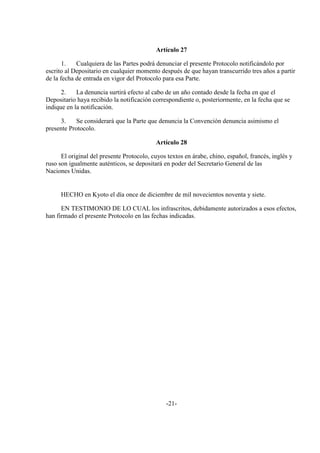 Artículo 27

       1.   Cualquiera de las Partes podrá denunciar el presente Protocolo notificándolo por
escrito al Depositario en cualquier momento después de que hayan transcurrido tres años a partir
de la fecha de entrada en vigor del Protocolo para esa Parte.

      2.    La denuncia surtirá efecto al cabo de un año contado desde la fecha en que el
Depositario haya recibido la notificación correspondiente o, posteriormente, en la fecha que se
indique en la notificación.

      3.    Se considerará que la Parte que denuncia la Convención denuncia asimismo el
presente Protocolo.

                                           Artículo 28

      El original del presente Protocolo, cuyos textos en árabe, chino, español, francés, inglés y
ruso son igualmente auténticos, se depositará en poder del Secretario General de las
Naciones Unidas.


      HECHO en Kyoto el día once de diciembre de mil novecientos noventa y siete.

      EN TESTIMONIO DE LO CUAL los infrascritos, debidamente autorizados a esos efectos,
han firmado el presente Protocolo en las fechas indicadas.




                                               -21-
 