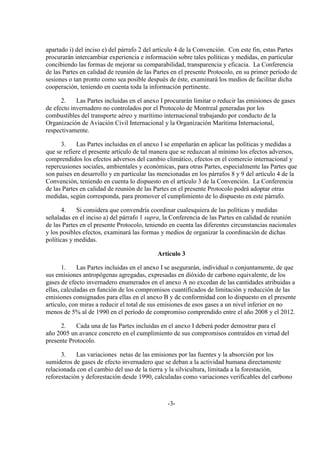 apartado i) del inciso e) del párrafo 2 del artículo 4 de la Convención. Con este fin, estas Partes
procurarán intercambiar experiencia e información sobre tales políticas y medidas, en particular
concibiendo las formas de mejorar su comparabilidad, transparencia y eficacia. La Conferencia
de las Partes en calidad de reunión de las Partes en el presente Protocolo, en su primer período de
sesiones o tan pronto como sea posible después de éste, examinará los medios de facilitar dicha
cooperación, teniendo en cuenta toda la información pertinente.

      2.    Las Partes incluidas en el anexo I procurarán limitar o reducir las emisiones de gases
de efecto invernadero no controlados por el Protocolo de Montreal generadas por los
combustibles del transporte aéreo y marítimo internacional trabajando por conducto de la
Organización de Aviación Civil Internacional y la Organización Marítima Internacional,
respectivamente.

      3.    Las Partes incluidas en el anexo I se empeñarán en aplicar las políticas y medidas a
que se refiere el presente artículo de tal manera que se reduzcan al mínimo los efectos adversos,
comprendidos los efectos adversos del cambio climático, efectos en el comercio internacional y
repercusiones sociales, ambientales y económicas, para otras Partes, especialmente las Partes que
son países en desarrollo y en particular las mencionadas en los párrafos 8 y 9 del artículo 4 de la
Convención, teniendo en cuenta lo dispuesto en el artículo 3 de la Convención. La Conferencia
de las Partes en calidad de reunión de las Partes en el presente Protocolo podrá adoptar otras
medidas, según corresponda, para promover el cumplimiento de lo dispuesto en este párrafo.

       4.   Si considera que convendría coordinar cualesquiera de las políticas y medidas
señaladas en el inciso a) del párrafo 1 supra, la Conferencia de las Partes en calidad de reunión
de las Partes en el presente Protocolo, teniendo en cuenta las diferentes circunstancias nacionales
y los posibles efectos, examinará las formas y medios de organizar la coordinación de dichas
políticas y medidas.

                                            Artículo 3

       1.    Las Partes incluidas en el anexo I se asegurarán, individual o conjuntamente, de que
sus emisiones antropógenas agregadas, expresadas en dióxido de carbono equivalente, de los
gases de efecto invernadero enumerados en el anexo A no excedan de las cantidades atribuidas a
ellas, calculadas en función de los compromisos cuantificados de limitación y reducción de las
emisiones consignados para ellas en el anexo B y de conformidad con lo dispuesto en el presente
artículo, con miras a reducir el total de sus emisiones de esos gases a un nivel inferior en no
menos de 5% al de 1990 en el período de compromiso comprendido entre el año 2008 y el 2012.

      2.    Cada una de las Partes incluidas en el anexo I deberá poder demostrar para el
año 2005 un avance concreto en el cumplimiento de sus compromisos contraídos en virtud del
presente Protocolo.

      3.    Las variaciones netas de las emisiones por las fuentes y la absorción por los
sumideros de gases de efecto invernadero que se deban a la actividad humana directamente
relacionada con el cambio del uso de la tierra y la silvicultura, limitada a la forestación,
reforestación y deforestación desde 1990, calculadas como variaciones verificables del carbono



                                                -3-
 
