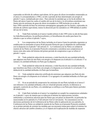 expresadas en dióxido de carbono equivalente, de los gases de efecto invernadero enumerados en
el anexo A correspondientes a 1990, o al año o período de base determinado con arreglo al
párrafo 5 supra, multiplicado por cinco. Para calcular la cantidad que se les ha de atribuir, las
Partes del anexo I para las cuales el cambio del uso de la tierra y la silvicultura constituían una
fuente neta de emisiones de gases de efecto invernadero en 1990 incluirán en su año de
base 1990 o período de base las emisiones antropógenas agregadas por las fuentes, expresadas en
dióxido de carbono equivalente, menos la absorción por los sumideros en 1990 debida al cambio
del uso de la tierra.

      8.    Toda Parte incluida en el anexo I podrá utilizar el año 1995 como su año de base para
los hidrofluorocarbonos, los perfluorocarbonos y el hexafluoruro de azufre para hacer los
cálculos a que se refiere el párrafo 7 supra.

      9.    Los compromisos de las Partes incluidas en el anexo I para los períodos siguientes se
establecerán en enmiendas al anexo B del presente Protocolo que se adoptarán de conformidad
con lo dispuesto en el párrafo 7 del artículo 21. La Conferencia de las Partes en calidad de
reunión de las Partes en el presente Protocolo comenzará a considerar esos compromisos al
menos siete años antes del término del primer período de compromiso a que se refiere el
párrafo 1 supra.

     10. Toda unidad de reducción de emisiones, o toda fracción de una cantidad atribuida,
que adquiera una Parte de otra Parte con arreglo a lo dispuesto en el artículo 6 o el artículo 17 se
sumará a la cantidad atribuida a la Parte que la adquiera.

      11. Toda unidad de reducción de emisiones, o toda fracción de una cantidad atribuida,
que transfiera una Parte a otra Parte con arreglo a lo dispuesto en el artículo 6 o el artículo 17 se
deducirá de la cantidad atribuida a la Parte que la transfiera.

      12. Toda unidad de reducción certificada de emisiones que adquiera una Parte de otra
Parte con arreglo a lo dispuesto en el artículo 12 se agregará a la cantidad atribuida a la Parte que
la adquiera.

      13. Si en un período de compromiso las emisiones de una Parte incluida en el anexo I
son inferiores a la cantidad atribuida a ella en virtud del presente artículo, la diferencia se
agregará, a petición de esa Parte, a la cantidad que se atribuya a esa Parte para futuros períodos
de compromiso.

      14. Cada Parte incluida en el anexo I se empeñará en cumplir los compromisos señalados
en el párrafo 1 supra de manera que se reduzcan al mínimo las repercusiones sociales,
ambientales y económicas adversas para las Partes que son países en desarrollo, en particular las
mencionadas en los párrafos 8 y 9 del artículo 4 de la Convención. En consonancia con las
decisiones pertinentes de la Conferencia de las Partes sobre la aplicación de esos párrafos, la
Conferencia de las Partes en calidad de reunión de las Partes en el presente Protocolo estudiará
en su primer período de sesiones las medidas que sea necesario tomar para reducir al mínimo los
efectos adversos del cambio climático y/o el impacto de la aplicación de medidas de respuesta




                                                 -5-
 
