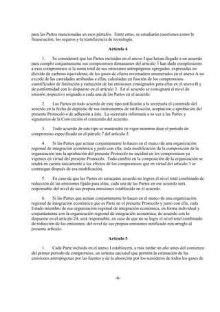 para las Partes mencionadas en esos párrafos. Entre otras, se estudiarán cuestiones como la
financiación, los seguros y la transferencia de tecnología.

                                            Artículo 4

      1.    Se considerará que las Partes incluidas en el anexo I que hayan llegado a un acuerdo
para cumplir conjuntamente sus compromisos dimanantes del artículo 3 han dado cumplimiento
a esos compromisos si la suma total de sus emisiones antropógenas agregadas, expresadas en
dióxido de carbono equivalente, de los gases de efecto invernadero enumerados en el anexo A no
excede de las cantidades atribuidas a ellas, calculadas en función de los compromisos
cuantificados de limitación y reducción de las emisiones consignados para ellas en el anexo B y
de conformidad con lo dispuesto en el artículo 3. En el acuerdo se consignará el nivel de
emisión respectivo asignado a cada una de las Partes en el acuerdo.

      2.    Las Partes en todo acuerdo de este tipo notificarán a la secretaría el contenido del
acuerdo en la fecha de depósito de sus instrumentos de ratificación, aceptación o aprobación del
presente Protocolo o de adhesión a éste. La secretaría informará a su vez a las Partes y
signatarios de la Convención el contenido del acuerdo.

    3.   Todo acuerdo de este tipo se mantendrá en vigor mientras dure el período de
compromiso especificado en el párrafo 7 del artículo 3.

      4.    Si las Partes que actúan conjuntamente lo hacen en el marco de una organización
regional de integración económica y junto con ella, toda modificación de la composición de la
organización tras la aprobación del presente Protocolo no incidirá en los compromisos ya
vigentes en virtud del presente Protocolo. Todo cambio en la composición de la organización se
tendrá en cuenta únicamente a los efectos de los compromisos que en virtud del artículo 3 se
contraigan después de esa modificación.

     5.    En caso de que las Partes en semejante acuerdo no logren el nivel total combinado de
reducción de las emisiones fijado para ellas, cada una de las Partes en ese acuerdo será
responsable del nivel de sus propias emisiones establecido en el acuerdo.

      6.    Si las Partes que actúan conjuntamente lo hacen en el marco de una organización
regional de integración económica que es Parte en el presente Protocolo y junto con ella, cada
Estado miembro de esa organización regional de integración económica, en forma individual y
conjuntamente con la organización regional de integración económica, de acuerdo con lo
dispuesto en el artículo 24, será responsable, en caso de que no se logre el nivel total combinado
de reducción de las emisiones, del nivel de sus propias emisiones notificado con arreglo al
presente artículo.

                                            Artículo 5

      1.    Cada Parte incluida en el anexo I establecerá, a más tardar un año antes del comienzo
del primer período de compromiso, un sistema nacional que permita la estimación de las
emisiones antropógenas por las fuentes y de la absorción por los sumideros de todos los gases de



                                                -6-
 