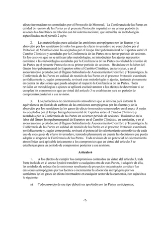 efecto invernadero no controlados por el Protocolo de Montreal. La Conferencia de las Partes en
calidad de reunión de las Partes en el presente Protocolo impartirá en su primer período de
sesiones las directrices en relación con tal sistema nacional, que incluirán las metodologías
especificadas en el párrafo 2 infra.

      2.    Las metodologías para calcular las emisiones antropógenas por las fuentes y la
absorción por los sumideros de todos los gases de efecto invernadero no controlados por el
Protocolo de Montreal serán las aceptadas por el Grupo Intergubernamental de Expertos sobre el
Cambio Climático y acordadas por la Conferencia de las Partes en su tercer período de sesiones.
En los casos en que no se utilicen tales metodologías, se introducirán los ajustes necesarios
conforme a las metodologías acordadas por la Conferencia de las Partes en calidad de reunión de
las Partes en el presente Protocolo en su primer período de sesiones. Basándose en la labor del
Grupo Intergubernamental de Expertos sobre el Cambio Climático, en particular, y en el
asesoramiento prestado por el Órgano Subsidiario de Asesoramiento Científico y Tecnológico, la
Conferencia de las Partes en calidad de reunión de las Partes en el presente Protocolo examinará
periódicamente y, según corresponda, revisará esas metodologías y ajustes, teniendo plenamente
en cuenta las decisiones que pueda adoptar al respecto la Conferencia de las Partes. Toda
revisión de metodologías o ajustes se aplicará exclusivamente a los efectos de determinar si se
cumplen los compromisos que en virtud del artículo 3 se establezcan para un período de
compromiso posterior a esa revisión.

      3.    Los potenciales de calentamiento atmosférico que se utilicen para calcular la
equivalencia en dióxido de carbono de las emisiones antropógenas por las fuentes y de la
absorción por los sumideros de los gases de efecto invernadero enumerados en el anexo A serán
los aceptados por el Grupo Intergubernamental de Expertos sobre el Cambio Climático y
acordados por la Conferencia de las Partes en su tercer período de sesiones. Basándose en la
labor del Grupo Intergubernamental de Expertos en el Cambio Climático, en particular, y en el
asesoramiento prestado por el Órgano Subsidiario de Asesoramiento Científico y Tecnológico, la
Conferencia de las Partes en calidad de reunión de las Partes en el presente Protocolo examinará
periódicamente y, según corresponda, revisará el potencial de calentamiento atmosférico de cada
uno de esos gases de efecto invernadero, teniendo plenamente en cuenta las decisiones que pueda
adoptar al respecto la Conferencia de las Partes. Toda revisión de un potencial de calentamiento
atmosférico será aplicable únicamente a los compromisos que en virtud del artículo 3 se
establezcan para un período de compromiso posterior a esa revisión.

                                            Artículo 6

      1.    A los efectos de cumplir los compromisos contraídos en virtud del artículo 3, toda
Parte incluida en el anexo I podrá transferir a cualquiera otra de esas Partes, o adquirir de ella,
las unidades de reducción de emisiones resultantes de proyectos encaminados a reducir las
emisiones antropógenas por las fuentes o incrementar la absorción antropógena por los
sumideros de los gases de efecto invernadero en cualquier sector de la economía, con sujeción a
lo siguiente:

      a)    Todo proyecto de ese tipo deberá ser aprobado por las Partes participantes;



                                                -7-
 