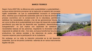 Según Coria (2007:59), la diferencia entre sostenibilidad y sustentabilidad –
aunque ambos términos provienen de la traducción al español del concepto
inglés sustainable– es que la sustentabilidad incorpora el componente
ético; mientras que el desarrollo sostenible parte de la idea de armonizar el
proceso económico con la conservación de la naturaleza, permitiendo
satisfacer las necesidades actuales y las de las generaciones futuras. Es
así como la ética de la sustentabilidad es la base del desarrollo sustentable,
permitiendo que este tipo de desarrollo sea “igualitario, descentralizado y
autogestionario” –lo que implica una capacidad de satisfacer las
necesidades básicas de las personas, respetando la diversidad cultural y
mejorando la calidad de vida–. Con esto, se busca transformar los procesos
productivos, los valores sociales y las relaciones de poder, abriendo
mayores espacios para la participación de la ciudadanía.
Sin embargo, en La Jolla, la intención primordial es la del desarrollo
sostenible, que se encuentra contenida –además de en varios instrumentos
legales del país.
MARCO TEORICO
 