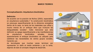 Conceptualización. Arquitectura bioclimática
Definición
De acuerdo con la posición de Muñoz (2003), especialista
en arquitectura sustentable,1 “la construcción bioclimática
se preocupa específicamente de la eficiencia energética
dentro de la casa, no tanto de los materiales que utiliza y
mucho menos de un enfoque ético que involucre las
desigualdades sociales”. Cabe mencionar que esta
definición se apega específicamente a las manifestaciones
de arquitectura bioclimática actuales, donde
aparentemente el enfoque bioclimático es utilizado para
satisfacer las necesidades de ciertos grupos sociales,
haciendo uso
de tecnologías que muchas veces terminan por
representar un daño al medio ambiente y, por lo tanto,
dejando de lado el concepto integral de desarrollo.
MARCO TEORICO
 