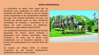 MARCO REFERENCIAL
La bioclimática se define como aquel tipo de
arquitectura que, asegurando el confort para los
ocupantes del edificio, minimiza el uso de energía
auxiliar apoyándose en las características climáticas
del lugar. Una vivienda bioclimática, es pues, una
vivienda que permite gozar de unas condiciones
confortables de humedad y temperatura en su
interior con bajos consumos de calefacción,
refrigeración y agua caliente sanitaria (ACS)
Una arquitectura bioclimática aprovecha los recursos
disponibles del entorno natural (radiación y
temperatura como factores dominantes, viento,
humedad...), de modo que el diseño varía
notablemente con el microclima existente y en
función del emplazamiento de la vivienda dentro del
conjunto.
De acuerdo con Olgyay (2002), el proceso
constructivo de una vivienda climáticamente
equilibrada se divide en cuatro etapas:
 