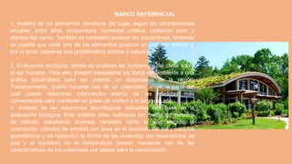 MARCO REFERENCIAL
1. Análisis de los elementos climáticos del lugar, según las características
anuales; entre ellos, temperatura, humedad relativa, radiación solar y
efectos del viento. También es necesario analizar los microclimas, tomando
en cuenta que cada uno de los elementos produce un impacto distinto y,
por lo tanto, presenta una problemática distinta a solucionar.
2. Evaluación biológica, donde se analizan las incidencias del clima sobre
el ser humano. Para ello, pueden trasladarse los datos del ambiente a una
gráfica bioclimática para así obtener un diagnóstico de la región.
Posteriormente, puede hacerse uso de un calendario anual, a partir del
cual puede obtenerse información acerca de las medidas más
convenientes para mantener un grado de confort a lo largo del año.
3. Análisis de las soluciones tecnológicas aplicables con base en la
evaluación biológica. Este análisis debe realizarse por medio de métodos
de cálculo, estudiando diversas variables como el sitio elegido, la
orientación, cálculos de sombra con base en el recorrido del sol y cálculos
geométricos y de radiación; la forma de las viviendas, los movimientos de
aire y el equilibrio de la temperatura interior, haciendo uso de las
características de los materiales por utilizar para la construcción.
 