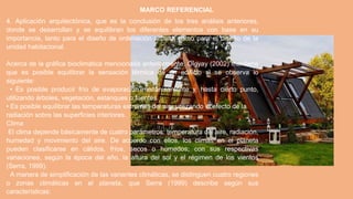 MARCO REFERENCIAL
4. Aplicación arquitectónica, que es la conclusión de los tres análisis anteriores,
donde se desarrollan y se equilibran los diferentes elementos con base en su
importancia, tanto para el diseño de ordenación urbana como para el diseño de la
unidad habitacional.
Acerca de la gráfica bioclimática mencionada anteriormente, Olgyay (2002) mantiene
que es posible equilibrar la sensación térmica de un edificio si se observa lo
siguiente:
• Es posible producir frío de evaporación mecánicamente y, hasta cierto punto,
utilizando árboles, vegetación, estanques o fuentes.
• Es posible equilibrar las temperaturas extremas del aire utilizando el efecto de la
radiación sobre las superficies interiores.
Clima
El clima depende básicamente de cuatro parámetros: temperatura del aire, radiación,
humedad y movimiento del aire. De acuerdo con ellos, los climas en el planeta
pueden clasificarse en cálidos, fríos, secos o húmedos; con sus respectivas
variaciones, según la época del año, la altura del sol y el régimen de los vientos
(Serra, 1999).
A manera de simplificación de las variantes climáticas, se distinguen cuatro regiones
o zonas climáticas en el planeta, que Serra (1999) describe según sus
características:
 