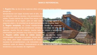 MARCO REFERENCIAL
1. Región fría, se da en las regiones altas cercanas a las zonas polares,
donde las
temperaturas son bajas durante todo el año, especialmente en invierno.
La radiación solar es escasa y las precipitaciones tienden a ser en forma
sólida. Puede tratarse de climas fríos secos y húmedos, dependiendo de
la localización de la región, pero en este caso la humedad pasa a un
segundo plano y la prioridad es el aprovechamiento del impacto solar.
2. Región templada, en zonas mediterráneas, donde se presentan
cambios marcados de las condiciones climáticas a lo largo del año, por
ejemplo, mucho frío en invierno, mucho calor en verano y estaciones
intermedias con períodos muy fríos o muy calientes.
3. Región cálida árida (o cálida seca), se da en las zonas
continentales cercanas al ecuador, donde las temperaturas diurnas son
muy altas, pero bajan notablemente en horas nocturnas. Se presenta
escasez de precipitaciones y de nubosidad, por lo que el impacto de la
radiación solar es directo. Generalmente se trata de zonas áridas con
tendencia a una escasez de vegetación.
 