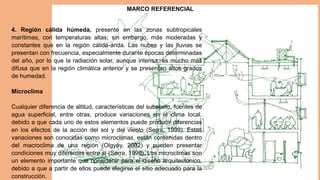 4. Región cálida húmeda, presente en las zonas subtropicales
marítimas, con temperaturas altas; sin embargo, más moderadas y
constantes que en la región cálida-árida. Las nubes y las lluvias se
presentan con frecuencia, especialmente durante épocas determinadas
del año, por lo que la radiación solar, aunque intensa, es mucho más
difusa que en la región climática anterior y se presentan altos grados
de humedad.
Microclima
Cualquier diferencia de altitud, características del subsuelo, fuentes de
agua superficial, entre otras, produce variaciones en el clima local,
debido a que cada uno de estos elementos puede producir diferencias
en los efectos de la acción del sol y del viento (Serra, 1999). Estas
variaciones son conocidas como microclimas, están contenidas dentro
del macroclima de una región (Olgyay, 2002) y pueden presentar
condiciones muy diferentes entre sí (Serra, 1999). Los microclimas son
un elemento importante que considerar para el diseño arquitectónico,
debido a que a partir de ellos puede elegirse el sitio adecuado para la
construcción.
MARCO REFERENCIAL
 