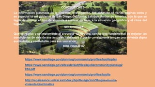 La información plasmada en la presente investigación, fue obtenida de varias paginas webs y
en especial la del gobierno de San Diego, California, Estados Unidos de America, con la que se
logro determinar el tipo de vivienda a realizar en base a la situación geográfica y el clima del
lugar.
CONCLUSIONES
Que se realice y se implemente el proyecto en la Jolla, con la idea fundamental de mejorar las
condiciones de vida de sus actuales habitantes y por lo consiguiente tengan una vivienda digna
sustentable y confortable para sus usurarios.
SOLUCIONES
https://www.sandiego.gov/planning/community/profiles/lajolla/plan
https://www.sandiego.gov/sites/default/files/lajollacommunityplanaug2
014.pdf
https://www.sandiego.gov/planning/community/profiles/lajolla
http://renaissance.unizar.es/index.php/divulgacion/56-ique-es-una-
vivienda-bioclimatica
BIBLIOGRAFIA
 