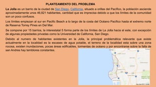 PLANTEAMIENTO DEL PROBLEMA
La Jolla es un barrio de la ciudad de San Diego, California, situado a orillas del Pacífico, la población asciende
aproximadamente unos 46,821 habitantes, cantidad que es imprecisa debido a que los límites de la comunidad
son un poco confusos.
Los límites empiezan al sur en Pacific Beach a lo largo de la costa del Océano Pacifico hasta el extremo norte
de Reserva Torrey Pines en Del Mar.
Se compone por 15 barrios, la interestatal 5 forma parte de los límites de La Jolla hacia el este, con excepción
de algunas propiedades privadas como la Universidad de California, San Diego.
Debido al numero de habitantes existentes en la Jolla, la principal problemática relevante que existe
actualmente en la localidad es la escases de agua potable, el terreno de la localidad esta sobre una zona
rocosa, existen inundaciones, pocas áreas edificables, tormentas de océano y por encontrarse sobre la falla de
san Andres hay temblores constantes.
 