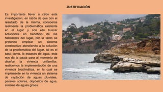 JUSTIFICACIÓN
Es importante llevar a cabo esta
investigación, en razón de que con el
resultado de la misma, conoceros
realmente la problemática existente
en el lugar y con ello buscar
soluciones en beneficio de los
habitantes del lugar, por lo tanto se
pretende emplear un sistema
constructivo atendiendo a la solución
de la problemática del lugar, tal es el
caso como, la escases de agua, esta
nos da la pauta para al momento de
diseñar la vivienda unifamiliar,
realicemos la implementación de una
vivienda bioclimática, en la cual se
implemente en la vivienda un sistema
de captación de aguas pluviales,
paneles solares, depósitos de agua,
sistema de aguas grises.
 