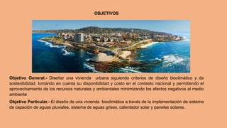 OBJETIVOS
Objetivo General.- Diseñar una vivienda urbana siguiendo criterios de diseño bioclimático y de
sostenibilidad, tomando en cuenta su disponibilidad y costo en el contexto nacional y permitiendo el
aprovechamiento de los recursos naturales y ambientales minimizando los efectos negativos al medio
ambiente
Objetivo Particular.- El diseño de una vivienda bioclimática a través de la implementación de sistema
de capación de aguas pluviales, sistema de aguas grises, calentador solar y paneles solares.
 