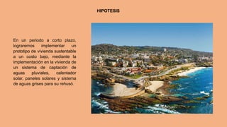 HIPOTESIS
En un periodo a corto plazo,
lograremos implementar un
prototipo de vivienda sustentable
a un costo bajo, mediante la
implementación en la vivienda de
un sistema de captación de
aguas pluviales, calentador
solar, paneles solares y sistema
de aguas grises para su rehusó.
 