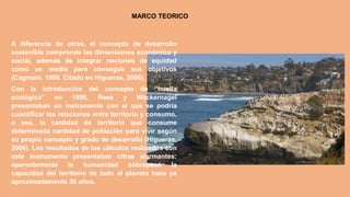 MARCO TEORICO
A diferencia de otros, el concepto de desarrollo
sostenible comprende las dimensiones económica y
social, además de integrar nociones de equidad
como un medio para conseguir sus objetivos
(Cagmani, 1999. Citado en Higueras, 2006).
Con la introducción del concepto de “huella
ecológica” en 1996, Rees y Wackernagel
presentaban un instrumento con el que se podría
cuantificar las relaciones entre territorio y consumo,
o sea, la cantidad de territorio que consume
determinada cantidad de población para vivir según
su propio concepto y grado de desarrollo (Higueras,
2006). Los resultados de los cálculos realizados con
este instrumento presentaban cifras alarmantes:
aparentemente la humanidad sobrepasó la
capacidad del territorio de todo el planeta hace ya
aproximadamente 30 años.
 