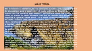 MARCO TEORICO
Bajo la misma línea económica, la obra Cambiando el rumbo: una perspectiva global
del empresariado para el desarrollo y el medio ambiente de Stephan Schmidheiny,
propone que los mercados sean abiertos y competitivos, donde los precios deben
incluir los costos del medio ambiente como los de cualquier otro recurso. A esta
propuesta le siguió la Cumbre de Río (1992), donde se institucionalizó el concepto de
desarrollo sostenible y los principios de el que contamina paga, el de precaución y la
internacionalización de las externalidades. Esto se hizo a través de documentos como
la Agenda 21 y la Carta de la Tierra, donde se sigue manteniendo una idea de desarrollo
basada en el crecimiento económico continuo (Coria, 2007:58).
De acuerdo con Coria (2007:58), el Manifiesto por la vida “Por una ética para la
sustentabilidad” (2002), que plantea la diferencia entre desarrollo sostenible y
desarrollo sustentable establece que el concepto de sustentabilidad se basa en el
reconocimiento de los límites y las potencialidades de la naturaleza y la complejidad
del medio ambiente. Esta nueva percepción inspiraría una nueva comprensión del
mundo que permitiría enfrentar los desafíos que presentaría la humanidad en el futuro.
De esta manera, se promueve una nueva alianza entre naturaleza y cultura, dando lugar
a una nueva economía que reorienta las potencialidades de la ciencia y la tecnología
para construir una nueva cultura política fundamentada en una ética de la
sustentabilidad.
 