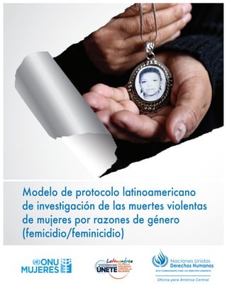 ALTO COMISIONADO PARA LOS DERECHOS HUMANOS
Oficina para América Central
Modelo de protocolo latinoamericano
de investigación de las muertes violentas
de mujeres por razones de género
(femicidio/feminicidio)
 