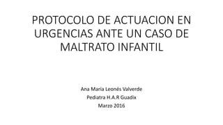 PROTOCOLO DE ACTUACION EN
URGENCIAS ANTE UN CASO DE
MALTRATO INFANTIL
Ana María Leonés Valverde
Pediatra H.A.R Guadix
Marzo 2016
 