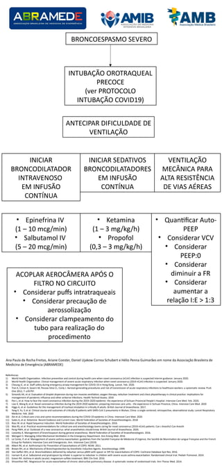BRONCOESPASMO SEVERO
INTUBAÇÃO OROTRAQUEAL
PRECOCE
(ver PROTOCOLO
INTUBAÇÃO COVID19)
ANTECIPAR DIFICULDADE DE
VENTILAÇÃO
INICIAR
BRONCODILATADOR
INTRAVENOSO
EM INFUSÃO
CONTÍNUA
INICIAR SEDATIVOS
BRONCODILATADORES
EM INFUSÃO
CONTÍNUA
• Epinefrina IV
(1 – 10 mcg/min)
• Salbutamol IV
(5 – 20 mcg/min)
• Ketamina
(1 – 3 mg/kg/h)
• Propofol
(0,3 – 3 mg/kg/h)
VENTILAÇÃO
MECÂNICA PARA
ALTA RESISTÊNCIA
DE VIAS AÉREAS
• Quan9acar Auto-
PEEP
• Considerar VCV
• Considerar
PEEP:0
• Considerar
diminuir a FR
• Considerar
aumentar a
relação I:E > 1:3
ACOPLAR AEROCÂMERA APÓS O
FILTRO NO CIRCUITO
• Considerar pu•s intratraqueais
• Considerar precaução de
aerossolização
• Considerar clampeamento do
tubo para realização do
procedimento
Referências:
1) World Health Organiza9on. Infec9on preven9on and control during health care when novel coronavirus (nCoV) infec9on is suspected Interim guidance. January 2020.
2) World Health Organiza9on. Clinical management of severe acute respiratory infec9on when novel coronavirus (2019-nCoV) infec9on is suspected. January 2020.
3) Cheung JC, et al. Sta• safety during emergency airway management for COVID-19 in Hong Kong. Lancet. Feb. 2020.
4) Tran K, Cimon K, Severn M, Pessoa-Silva CL, Conly J. Aerosol genera9ng procedures and risk of transmission of acute respiratory infec9ons to healthcare workers: a systema9c review. PLoS
One 2012; 7: e35797.
5) Simonds AK, et al. Evalua9on of droplet dispersion during non-invasive ven9la9on, oxygen therapy, nebuliser treatment and chest physiotherapy in clinical prac9ce: implica9ons for
management of pandemic iniuenza and other airborne infec9ons. Health Technol Assess. 2010
6) Pan L, et al. How to face the novel coronavirus infec9on during the 2019–2020 epidemic: the experience of Sichuan Provincial People’s Hospital. Intensive Care Med. Feb. 2020.
7) Liao X, Wang B, et al. Novel coronavirus infec9on during the 2019-2020 epidemic: preparing intensive care units - the experience in Sichuan Province, China. Intensive Care Med. 2020
8) Higgs A, et al. Guidelines for the management of tracheal intuba9on in cri9cally ill adults. Bri9sh Journal of Anaesthesia. 2017.
9) Yang X, Yu, Y, et al. Clinical course and outcomes of cri9cally ill pa9ents with SARS-CoV-2 pneumonia in Wuhan, China: a single-centered, retrospec9ve, observa9onal study. Lancet Respiratory
Medicine. Feb. 2020
10) Xie et al. Cri9cal care crisis and some recommenda9ons during the COVID-19 epidemic in China. Intensive Care Med. 2020
11) Gales A, et al. Ketamine: Recent Evidence and Current Uses. World Federa9on of Socie9es of Anaesthesiologists. 2018
12) Ross W. et al. Rapid Sequence Induc9on. World Federa9on of Socie9es of Anaesthesiologists. 2016.
13) Wax RS, et al. Prac9cal recommenda9ons for cri9cal care and anesthesiology teams caring for novel coronavirus (2019-nCoV) pa9ents. Can J Anesth/J Can Anesth
14) Peng PWH, et al. Outbreak of a new coronavirus: what anaesthe9sts should know. Bri9sh Journal of Anaesthesia. 2020.
15) Looseley A. Management of bronchospasm during general anaesthesia. World Federa9on of Socie9es of Anaesthesiologists. 2016.
16) Weingart S. Managing Ini9al Mechanical Ven9la9on in the Emergency Department. Ann Emerg Med. 2016
17) Le Conte, P. et al. Management of severe asthma exacerba9on: guidelines from the Société Française de Médecine d’Urgence, the Société de Réanima9on de Langue Française and the French
Group for Pediatric Intensive Care and Emergencies. Ann. Intensive Care (2019).
18) Albert RK, et al. Azithromycin for Preven9on of Exacerba9ons of COPD. NEJM. 2011.
19) Brown RH, et al. Mechanisms of Bronchoprotec9on by Anesthe9c Induc9on Agents. Anesthesiology. 1999.
20) Van Ge•en WH, et al. Bronchodilators delivered by nebuliser versus pMDI with spacer or DPI for exacerba9ons of COPD. Cochrane Database Syst Rev. 2016.
21) Iramain R, et al. Salbutamol and ipratropium by inhaler is superior to nebulizer in children with severe acute asthma exacerba9on: Randomized clinical trial. Pediatr Pulmonol. 2019.
22) Green RH. Asthma in adults (acute): magnesium sulfate treatment. BMJ Clin Evid. 2016.
23) Shivanthan MC. Magnesium for acute exacerba9on of chronic obstruc9ve pulmonary disease: A systema9c review of randomised trials. Ann Thorac Med. 2014.
Ana Paula da Rocha Freitas, Ariane Coester, Daniel Ujakow Correa Schubert e Hélio Penna Guimarães em nome da Associação Brasileira de
Medicina de Emergência (ABRAMEDE)
 