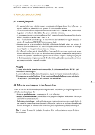 9
Secretaria de Vigilância em Saúde / MS
Emergência de Saúde Pública de Importância Internacional • ESPII
PROTOCOLO DE MANEJO CLÍNICO DE SÍNDROME RESPIRATÓRIA AGUDA GRAVE – SRAG • Versão IV
4. ASPECTOS LABORATORIAIS
4.1 Informações gerais
•	 Os agentes infecciosos prioritários para investigação etiológica são os vírus influenza e os
agentes etiológicos responsáveis por quadros de pneumonia bacteriana.
•	 As amostras de secreções respiratórias devem ser coletadas até o terceiro dia e, eventualmen-
te, poderá ser realizada até o sétimo dia, após o início dos sintomas.
•	 A técnica de diagnóstico preconizada pela OMS para confirmação laboratorial do vírus in-
fluenza pandêmico (H1N1) 2009 é o RT-PCR.
•	 Não é recomendada a metodologia de Imunofluorescência Indireta (IFI) para detecção do
subtipo de pandêmica (H1N1) 2009, no momento atual.
•	 Considerando-se as recomendações da OMS, o Ministério da Saúde reitera que a coleta de
amostras de material humano seja realizada rigorosamente dentro das normas de biossegu-
rança vigentes no país, preconizadas para essa situação.
•	 Os Laboratórios Centrais de Saúde Pública – Lacen poderão processar amostras de sangue
ou outras amostras clínicas que não sejam do trato respiratório para subsidiar o diagnóstico
diferencial, conforme as hipóteses diagnósticas elencadas no hospital e desde que façam par-
te da lista de exames próprios desta rede de laboratórios, adotando-se as medidas de biosse-
gurança preconizadas para cada situação.
ATENÇÃO
O exame laboratorial para diagnóstico específico de influenza pandêmica (H1N1) 2009
somente está indicado para:
1. Acompanhar casos de Síndrome Respiratória Aguda Grave com internação hospitalar; e
2. Em casos de surtos de Síndrome Gripal em comunidades fechadas, segundo orientação
	 da Vigilância Epidemiológica, três amostras são necessárias.
	
4.2 Coleta de amostras para testes diagnósticos
Diante de um caso de Síndrome Respiratória Aguda Grave com internação hospitalar poderão ser
coletadas amostras clínicas de:
• Secreção nasofaringeana – para detecção de vírus influenza;
• Sangue para hemocultura – para realização de pesquisa de agentes microbianos e avaliação
da resistência antimicrobiana; e
• Outras amostras clínicas – serão utilizadas apenas para monitoramento da evolução clínica do
paciente e/ou para realização de diagnóstico diferencial, conforme as hipóteses elencadas pelo
médico do hospital de referência e as evidências geradas pela investigação epidemiológica.
Obs: A coleta de material biológico deverá ser feita preferencialmente antes do início
do tratamento.
 