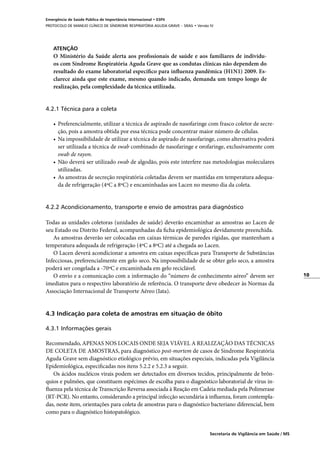 10
Secretaria de Vigilância em Saúde / MS
Emergência de Saúde Pública de Importância Internacional • ESPII
PROTOCOLO DE MANEJO CLÍNICO DE SÍNDROME RESPIRATÓRIA AGUDA GRAVE – SRAG • Versão IV
ATENÇÃO
O Ministério da Saúde alerta aos profissionais de saúde e aos familiares de indivídu-
os com Síndrome Respiratória Aguda Grave que as condutas clínicas não dependem do
resultado do exame laboratorial específico para influenza pandêmica (H1N1) 2009. Es-
clarece ainda que este exame, mesmo quando indicado, demanda um tempo longo de
realização, pela complexidade da técnica utilizada.
	
4.2.1 Técnica para a coleta
•	 Preferencialmente, utilizar a técnica de aspirado de nasofaringe com frasco coletor de secre-
ção, pois a amostra obtida por essa técnica pode concentrar maior número de células.
•	 Na impossibilidade de utilizar a técnica de aspirado de nasofaringe, como alternativa poderá
ser utilizada a técnica de swab combinado de nasofaringe e orofaringe, exclusivamente com
swab de rayon.
•	 Não deverá ser utilizado swab de algodão, pois este interfere nas metodologias moleculares
utilizadas.
•	 As amostras de secreção respiratória coletadas devem ser mantidas em temperatura adequa-
da de refrigeração (4ºC a 8ºC) e encaminhadas aos Lacen no mesmo dia da coleta.
4.2.2 Acondicionamento, transporte e envio de amostras para diagnóstico
Todas as unidades coletoras (unidades de saúde) deverão encaminhar as amostras ao Lacen de
seu Estado ou Distrito Federal, acompanhadas da ficha epidemiológica devidamente preenchida.
As amostras deverão ser colocadas em caixas térmicas de paredes rígidas, que mantenham a
temperatura adequada de refrigeração (4ºC a 8ºC) até a chegada ao Lacen.
O Lacen deverá acondicionar a amostra em caixas específicas para Transporte de Substâncias
Infecciosas, preferencialmente em gelo seco. Na impossibilidade de se obter gelo seco, a amostra
poderá ser congelada a -70ºC e encaminhada em gelo reciclável.
O envio e a comunicação com a informação do “número de conhecimento aéreo” devem ser
imediatos para o respectivo laboratório de referência. O transporte deve obedecer às Normas da
Associação Internacional de Transporte Aéreo (Iata).
	
4.3 Indicação para coleta de amostras em situação de óbito
4.3.1 Informações gerais
	
Recomendado, APENAS NOS LOCAIS ONDE SEJA VIÁVEL A REALIZAÇÃO DAS TÉCNICAS
DE COLETA DE AMOSTRAS, para diagnóstico post-mortem de casos de Síndrome Respiratória
Aguda Grave sem diagnóstico etiológico prévio, em situações especiais, indicadas pela Vigilância
Epidemiológica, especificadas nos itens 5.2.2 e 5.2.3 a seguir.
Os ácidos nucléicos virais podem ser detectados em diversos tecidos, principalmente de brôn­
quios e pulmões, que constituem espécimes de escolha para o diagnóstico laboratorial de vírus in-
fluenza pela técnica de Transcrição Reversa associada à Reação em Cadeia mediada pela Polimerase
(RT-PCR). No entanto, considerando a principal infecção secundária à influenza, foram contempla-
das, neste item, orientações para coleta de amostras para o diagnóstico bacteriano diferencial, bem
como para o diagnóstico histopatológico.
 