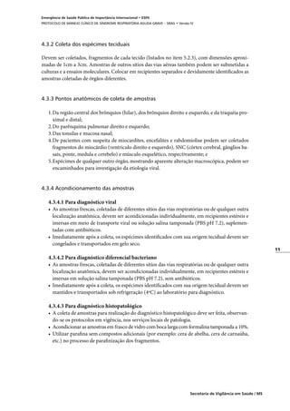 11
Secretaria de Vigilância em Saúde / MS
Emergência de Saúde Pública de Importância Internacional • ESPII
PROTOCOLO DE MANEJO CLÍNICO DE SÍNDROME RESPIRATÓRIA AGUDA GRAVE – SRAG • Versão IV
4.3.2 Coleta dos espécimes teciduais
Devem ser coletados, fragmentos de cada tecido (listados no item 5.2.3), com dimensões aproxi-
madas de 1cm a 3cm. Amostras de outros sítios das vias aéreas também podem ser submetidas a
culturas e a ensaios moleculares. Colocar em recipientes separados e devidamente identificados as
amostras coletadas de órgãos diferentes.
4.3.3 Pontos anatômicos de coleta de amostras
1.	Da região central dos brônquios (hilar), dos brônquios direito e esquerdo, e da traquéia pro-
ximal e distal;
2.	Do parênquima pulmonar direito e esquerdo;
3.	Das tonsilas e mucosa nasal;
4.	De pacientes com suspeita de miocardites, encefalites e rabdomiolise podem ser coletados
fragmentos do miocárdio (ventrículo direito e esquerdo), SNC (córtex cerebral, gânglios ba-
sais, ponte, medula e cerebelo) e músculo esquelético, respectivamente; e
5.	Espécimes de qualquer outro órgão, mostrando aparente alteração macroscópica, podem ser
encaminhados para investigação da etiologia viral.
	
4.3.4 Acondicionamento das amostras
4.3.4.1 Para diagnóstico viral
•	 As amostras frescas, coletadas de diferentes sítios das vias respiratórias ou de qualquer outra
localização anatômica, devem ser acondicionadas individualmente, em recipientes estéreis e
imersas em meio de transporte viral ou solução salina tamponada (PBS pH 7.2), suplemen-
tadas com antibióticos.
•	 Imediatamente após a coleta, os espécimes identificados com sua origem tecidual devem ser
congelados e transportados em gelo seco.
4.3.4.2 Para diagnóstico diferencial bacteriano
•	 As amostras frescas, coletadas de diferentes sítios das vias respiratórias ou de qualquer outra
localização anatômica, devem ser acondicionadas individualmente, em recipientes estéreis e
imersas em solução salina tamponada (PBS pH 7.2), sem antibióticos.
•	 Imediatamente após a coleta, os espécimes identificados com sua origem tecidual devem ser
mantidos e transportados sob refrigeração (4ºC) ao laboratório para diagnóstico.
4.3.4.3 Para diagnóstico histopatológico
•	 A coleta de amostras para realização do diagnóstico histopatológico deve ser feita, observan-
do-se os protocolos em vigência, nos serviços locais de patologia.
•	 Acondicionar as amostras em frasco de vidro com boca larga com formalina tamponada a 10%.
•	 Utilizar parafina sem compostos adicionais (por exemplo: cera de abelha, cera de carnaúba,
etc.) no processo de parafinização dos fragmentos.
	
 