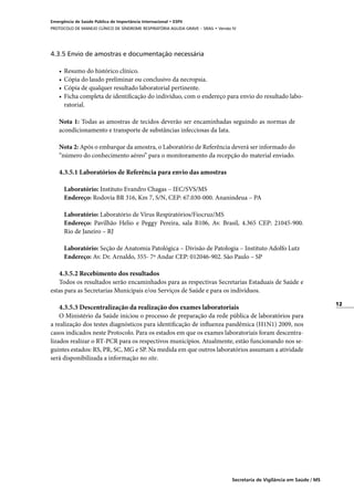 12
Secretaria de Vigilância em Saúde / MS
Emergência de Saúde Pública de Importância Internacional • ESPII
PROTOCOLO DE MANEJO CLÍNICO DE SÍNDROME RESPIRATÓRIA AGUDA GRAVE – SRAG • Versão IV
4.3.5 Envio de amostras e documentação necessária
•	 Resumo do histórico clínico.
•	 Cópia do laudo preliminar ou conclusivo da necropsia.
•	 Cópia de qualquer resultado laboratorial pertinente.
•	 Ficha completa de identificação do indivíduo, com o endereço para envio do resultado labo-
ratorial.
Nota 1: Todas as amostras de tecidos deverão ser encaminhadas seguindo as normas de
acondicionamento e transporte de substâncias infecciosas da Iata.
Nota 2: Após o embarque da amostra, o Laboratório de Referência deverá ser informado do
“número do conhecimento aéreo” para o monitoramento da recepção do material enviado.
4.3.5.1 Laboratórios de Referência para envio das amostras
	
	 Laboratório: Instituto Evandro Chagas – IEC/SVS/MS
	 Endereço: Rodovia BR 316, Km 7, S/N, CEP: 67.030-000. Ananindeua – PA
	 Laboratório: Laboratório de Vírus Respiratórios/Fiocruz/MS
	 Endereço: Pavilhão Helio e Peggy Pereira, sala B106, Av. Brasil, 4.365 CEP: 21045-900.
Rio de Janeiro – RJ
	 Laboratório: Seção de Anatomia Patológica – Divisão de Patologia – Instituto Adolfo Lutz
	 Endereço: Av. Dr. Arnaldo, 355- 7º Andar CEP: 012046-902. São Paulo – SP
	
4.3.5.2 Recebimento dos resultados
Todos os resultados serão encaminhados para as respectivas Secretarias Estaduais de Saúde e
estas para as Secretarias Municipais e/ou Serviços de Saúde e para os indivíduos.
4.3.5.3 Descentralização da realização dos exames laboratoriais
O Ministério da Saúde iniciou o processo de preparação da rede pública de laboratórios para
a realização dos testes diagnósticos para identificação de influenza pandêmica (H1N1) 2009, nos
casos indicados neste Protocolo. Para os estados em que os exames laboratoriais foram descentra-
lizados realizar o RT-PCR para os respectivos municípios. Atualmente, estão funcionando nos se-
guintes estados: RS, PR, SC, MG e SP. Na medida em que outros laboratórios assumam a atividade
será disponibilizada a informação no site.
 