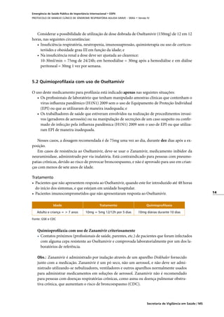 14
Secretaria de Vigilância em Saúde / MS
Emergência de Saúde Pública de Importância Internacional • ESPII
PROTOCOLO DE MANEJO CLÍNICO DE SÍNDROME RESPIRATÓRIA AGUDA GRAVE – SRAG • Versão IV
Considerar a possibilidade de utilização de dose dobrada de Oseltamivir (150mg) de 12 em 12
horas, nas seguintes circunstâncias:
•	 Insuficiência respiratória, neutropenia, imunossupressão, quimioterapia ou uso de corticos-
teróides e obesidade grau III em função da idade; e
•	 Na insuficiência renal a dose deve ser ajustada ao clearence:
	 10-30ml/min = 75mg de 24/24h; em hemodiálise = 30mg após a hemodiálise e em diálise
peritoneal = 30mg 1 vez por semana.
	
5.2 Quimioprofilaxia com uso de Oseltamivir
O uso deste medicamento para profilaxia está indicado apenas nas seguintes situações:
•	 Os profissionais de laboratório que tenham manipulado amostras clínicas que contenham o
vírus influenza pandêmico (H1N1) 2009 sem o uso de Equipamento de Proteção Individual
(EPI) ou que as utilizaram de maneira inadequada; e
•	 Os trabalhadores de saúde que estiveram envolvidos na realização de procedimentos invasi-
vos (geradores de aerossóis) ou na manipulação de secreções de um caso suspeito ou confir-
mado de infecção pela influenza pandêmica (H1N1) 2009 sem o uso de EPI ou que utiliza-
ram EPI de maneira inadequada.
	
Nesses casos, a dosagem recomendada é de 75mg uma vez ao dia, durante dez dias após a ex-
posição.
Em casos de resistência ao Oseltamivir, deve-se usar o Zanamivir, medicamento inibidor da
neuraminidase, administrado por via inalatória. Está contraindicado para pessoas com pneumo-
patias crônicas, devido ao risco de provocar broncoespasmo, e não é aprovado para uso em crian-
ças com menos de sete anos de idade.
 
Tratamento
•	 Pacientes que não apresentem resposta ao Oseltamivir, quando este for introduzido até 48 horas
do início dos sintomas, e que estejam em unidade hospitalar.
•	 Pacientes imunocomprometidos que não apresentaram resposta ao Oseltamivir.
Idade Tratamento Quimioprofilaxia
Adulto e criança = > 7 anos 10mg = 5mg 12/12h por 5 dias 10mg diárias durante 10 dias
Fonte: GSK e CDC
Quimioprofilaxia com uso de Zanamivir criteriosamente
•	 Contatos próximos (profissionais de saúde, parentes, etc.) de pacientes que foram infectados
com alguma cepa resistente ao Oseltamivir e comprovada laboratorialmente por um dos la-
boratórios de referência.
Obs.: Zanamivir é administrado por inalação através de um aparelho Diskhaler fornecido
junto com a medicação. Zanamivir é um pó seco, não um aerossol, e não deve ser admi-
nistrado utilizando-se nebulizadores, ventiladores e outros aparelhos normalmente usados
para administrar medicamentos em soluções de aerossol. Zanamivir não é recomendado
para pessoas com doenças respiratórias crônicas, como asma ou doença pulmonar obstru-
tiva crônica, que aumentam o risco de broncoespasmo (CDC).
 
