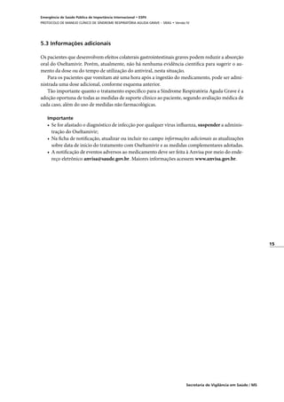 15
Secretaria de Vigilância em Saúde / MS
Emergência de Saúde Pública de Importância Internacional • ESPII
PROTOCOLO DE MANEJO CLÍNICO DE SÍNDROME RESPIRATÓRIA AGUDA GRAVE – SRAG • Versão IV
5.3 Informações adicionais
Os pacientes que desenvolvem efeitos colaterais gastrointestinais graves podem reduzir a absorção
oral do Oseltamivir. Porém, atualmente, não há nenhuma evidência científica para sugerir o au-
mento da dose ou do tempo de utilização do antiviral, nesta situação.
Para os pacientes que vomitam até uma hora após a ingestão do medicamento, pode ser admi-
nistrada uma dose adicional, conforme esquema anterior.
Tão importante quanto o tratamento específico para a Síndrome Respiratória Aguda Grave é a
adoção oportuna de todas as medidas de suporte clínico ao paciente, segundo avaliação médica de
cada caso, além do uso de medidas não farmacológicas.
Importante
•	 Se for afastado o diagnóstico de infecção por qualquer vírus influenza, suspender a adminis-
tração do Oseltamivir;
•	 Na ficha de notificação, atualizar ou incluir no campo informações adicionais as atualizações
sobre data de início do tratamento com Oseltamivir e as medidas complementares adotadas.
•	 A notificação de eventos adversos ao medicamento deve ser feita à Anvisa por meio do ende-
reço eletrônico anvisa@saude.gov.br. Maiores informações acessem www.anvisa.gov.br.
 