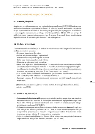 16
Secretaria de Vigilância em Saúde / MS
Emergência de Saúde Pública de Importância Internacional • ESPII
PROTOCOLO DE MANEJO CLÍNICO DE SÍNDROME RESPIRATÓRIA AGUDA GRAVE – SRAG • Versão IV
6. MEDIDAS DE PRECAUÇÃO E CONTROLE
6.1 Informações gerais
Atualmente, as evidências sugerem que o vírus influenza pandêmico (H1N1) 2009 está apresen-
tando uma dinâmica de transmissão semelhante à da influenza sazonal. Sendo assim, recomenda-
se que sejam instituídas medidas de precaução para gotícula e precaução-padrão na assistência
a casos suspeitos e confirmados de infecção pelo vírus pandêmico (H1N1) 2009 nos serviços de
saúde. Entretanto, para procedimentos com risco de geração de aerossol, devem ser adotadas as
seguintes medidas de precaução para aerossóis e precaução padrão:
	
6.2 Medidas preventivas
É importante destacar que a adoção de medidas de precaução deve estar sempre associada a outras
medidas preventivas, tais como:
•	 Frequente higienização das mãos;
•	 Utilizar lenço descartável para higiene nasal;
•	 Cobrir nariz e boca quando espirrar ou tossir;
•	 Evitar tocar mucosas de olhos, nariz e boca;
•	 Higienizar as mãos após tossir ou espirrar;
•	 Evitar tocar superfícies com luvas ou outro EPI contaminados, ou com mãos contaminadas.
As superfícies envolvem aquelas próximas ao paciente (ex.: mobiliário e equipamentos para a
saúde) e aquelas fora do ambiente próximo ao paciente, porém relacionadas ao cuidado com
o paciente (ex.: maçaneta, interruptor de luz, chave, caneta, entre outros);
•	 Não circular dentro do hospital usando os EPI, que devem ser imediatamente removidos
após a saída do quarto, enfermaria ou área de isolamento; e
•	 Restringir a atuação de profissionais de saúde com doença respiratória aguda na assistência
ao paciente.
Obs.: Trabalhadora de saúde grávida deve ser afastada de prestação de assistência direta a
pacientes com SRAG.
6.3 Medidas de precaução
•	 Todos os profissionais de saúde que prestem assistência direta ao paciente (ex.: médicos,
enfermeiros, técnicos e auxiliares de enfermagem, fisioterapeutas, equipe de radiologia, den-
tistas, entre outros), que tenham contato com casos suspeitos ou confirmados com infecção
por influenza pandêmica (H1N1) 2009;
•	 Toda a equipe de suporte, que tenha contato a uma distância menor que 1 metro de pacientes
com infecção por influenza pandêmica (H1N1) 2009, incluindo pessoal de limpeza, nutrição
e responsáveis pela retirada de produtos e roupas sujas da unidade de isolamento; porém
recomenda-se que o mínimo de pessoas entre no isolamento;
•	 Todos os profissionais de laboratório, durante coleta, transporte e manipulação de amostras
de pacientes com infecção por influenza pandêmica (H1N1) 2009;
 