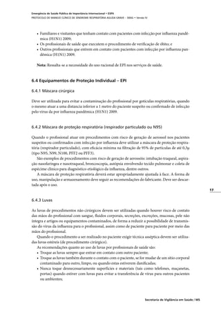 17
Secretaria de Vigilância em Saúde / MS
Emergência de Saúde Pública de Importância Internacional • ESPII
PROTOCOLO DE MANEJO CLÍNICO DE SÍNDROME RESPIRATÓRIA AGUDA GRAVE – SRAG • Versão IV
•	 Familiares e visitantes que tenham contato com pacientes com infecção por influenza pandê-
mica (H1N1) 2009;
•	 Os profissionais de saúde que executem o procedimento de verificação de óbito; e
•	 Outros profissionais que entrem em contato com pacientes com infecção por influenza pan-
dêmica (H1N1) 2009.
Nota: Ressalta-se a necessidade do uso racional de EPI nos serviços de saúde.
6.4 Equipamentos de Proteção Individual – EPI
6.4.1 Máscara cirúrgica
Deve ser utilizada para evitar a contaminação do profissional por gotículas respiratórias, quando
o mesmo atuar a uma distancia inferior a 1 metro do paciente suspeito ou confirmado de infecção
pelo vírus da por influenza pandêmica (H1N1) 2009.
6.4.2 Máscara de proteção respiratória (respirador particulado ou N95)
Quando o profissional atuar em procedimentos com risco de geração de aerossol nos pacientes
suspeitos ou confirmados com infecção por influenza deve utilizar a máscara de proteção respira-
tória (respirador particulado), com eficácia mínima na filtração de 95% de partículas de até 0,3µ
(tipo N95, N99, N100, PFF2 ou PFF3).
São exemplos de procedimentos com risco de geração de aerossóis: intubação traqueal, aspira-
ção nasofaríngea e nasotraqueal, broncoscopia, autópsia envolvendo tecido pulmonar e coleta de
espécime clínico para diagnóstico etiológico da influenza, dentre outros.
A máscara de proteção respiratória deverá estar apropriadamente ajustada à face. A forma de
uso, manipulação e armazenamento deve seguir as recomendações do fabricante. Deve ser descar-
tada após o uso.
6.4.3 Luvas
As luvas de procedimentos não cirúrgicos devem ser utilizadas quando houver risco de contato
das mãos do profissional com sangue, fluidos corporais, secreções, excreções, mucosas, pele não
íntegra e artigos ou equipamentos contaminados, de forma a reduzir a possibilidade de transmis-
são do vírus da influenza para o profissional, assim como de paciente para paciente por meio das
mãos do profissional.
Quando o procedimento a ser realizado no paciente exigir técnica asséptica devem ser utiliza-
das luvas estéreis (de procedimento cirúrgico).
As recomendações quanto ao uso de luvas por profissionais de saúde são:
•	 Troque as luvas sempre que entrar em contato com outro paciente;
•	 Troque as luvas também durante o contato com o paciente, se for mudar de um sítio corporal
contaminado para outro, limpo, ou quando estas estiverem danificadas;
•	 Nunca toque desnecessariamente superfícies e materiais (tais como telefones, maçanetas,
portas) quando estiver com luvas para evitar a transferência de vírus para outros pacientes
ou ambientes;
 