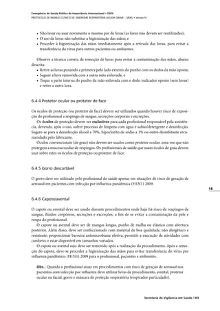 18
Secretaria de Vigilância em Saúde / MS
Emergência de Saúde Pública de Importância Internacional • ESPII
PROTOCOLO DE MANEJO CLÍNICO DE SÍNDROME RESPIRATÓRIA AGUDA GRAVE – SRAG • Versão IV
•	 Não lavar ou usar novamente o mesmo par de luvas (as luvas não devem ser reutilizadas);
•	 O uso de luvas não substitui a higienização das mãos; e
•	 Proceder à higienização das mãos imediatamente após a retirada das luvas, para evitar a
transferência do vírus para outros pacientes ou ambientes.
Observe a técnica correta de remoção de luvas para evitar a contaminação das mãos, abaixo
descrita:
•	 Retire as luvas puxando a primeira pelo lado externo do punho com os dedos da mão oposta;
•	 Segure a luva removida com a outra mão enluvada; e
•	 Toque a parte interna do punho da mão enluvada com o dedo indicador oposto (sem luvas)
e retire a outra luva.
6.4.4 Protetor ocular ou protetor de face
Os óculos de proteção (ou protetor de face) devem ser utilizados quando houver risco de exposi-
ção do profissional a respingo de sangue, secreções corporais e excreções.
Os óculos de proteção devem ser exclusivos para cada profissional responsável pela assistên-
cia, devendo, após o uso, sofrer processo de limpeza com água e sabão/detergente e desinfecção.
Sugere-se para a desinfecção álcool a 70%, hipoclorito de sódio a 1% ou outro desinfetante reco-
mendado pelo fabricante.
Óculos convencionais (de grau) não devem ser usados como protetor ocular, uma vez que não
protegem a mucosa ocular de respingos. Os profissionais de saúde que usam óculos de grau devem
usar sobre estes os óculos de proteção ou protetor de face.
6.4.5 Gorro descartável
O gorro deve ser utilizado pelo profissional de saúde apenas em situações de risco de geração de
aerossol em pacientes com infecção por influenza pandêmica (H1N1) 2009.
6.4.6 Capote/avental
O capote ou avental deve ser usado durante procedimentos onde haja há risco de respingos de
sangue, fluidos corpóreos, secreções e excreções, a fim de se evitar a contaminação da pele e
roupa do profissional.
O capote ou avental deve ser de mangas longas, punho de malha ou elástico com abertura
posterior. Além disso, deve ser confeccionado com material de boa qualidade, não alergênico e
resistente; proporcionar barreira antimicrobiana efetiva; permitir a execução de atividades com
conforto; e estar disponível em tamanhos variados.
O capote ou avental sujo deve ser removido após a realização do procedimento. Após a remo-
ção do capote, deve-se proceder a higienização das mãos para evitar transferência do vírus por
influenza pandêmico (H1N1) 2009 para o profissional, pacientes e ambientes.
Obs.: Quando o profissional atuar em procedimentos com risco de geração de aerossol nos
pacientes com infecção por influenza deve utilizar luvas de procedimento, avental, protetor
ocular ou facial, gorro e máscara de proteção respiratória (respirador particulado).
 