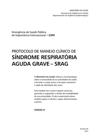 Ministério da Saúde
Secretaria de Vigilância em Saúde
Departamento de Vigilância Epidemiológica
Brasília/DF
2010
Emergência de Saúde Pública
de Importância Internacional • ESPII
PROTOCOLO DE MANEJO CLÍNICO DE
SÍNDROME RESPIRATÓRIA
AGUDA GRAVE – SRAG
O Ministério da Saúde reforça a recomendação
sobre a necessidade de as autoridades de saúde,
e de todo o corpo clínico e de apoio manterem
o sigilo da identidade dos casos.
Esta medida visa a evitar estigma social aos
pacientes e resguardar o direito da inviolabilidade
de sua privacidade. O não cumprimento dessa
medida sujeita o infrator a ações administrativas
e penais.
VERSÃO IV
 