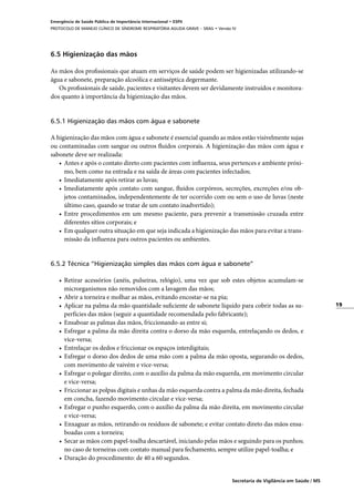 19
Secretaria de Vigilância em Saúde / MS
Emergência de Saúde Pública de Importância Internacional • ESPII
PROTOCOLO DE MANEJO CLÍNICO DE SÍNDROME RESPIRATÓRIA AGUDA GRAVE – SRAG • Versão IV
6.5 Higienização das mãos
As mãos dos profissionais que atuam em serviços de saúde podem ser higienizadas utilizando-se
água e sabonete, preparação alcoólica e antisséptica degermante.
Os profissionais de saúde, pacientes e visitantes devem ser devidamente instruídos e monitora-
dos quanto à importância da higienização das mãos.
6.5.1 Higienização das mãos com água e sabonete
A higienização das mãos com água e sabonete é essencial quando as mãos estão visivelmente sujas
ou contaminadas com sangue ou outros fluidos corporais. A higienização das mãos com água e
sabonete deve ser realizada:
•	 Antes e após o contato direto com pacientes com influenza, seus pertences e ambiente próxi-
mo, bem como na entrada e na saída de áreas com pacientes infectados;
•	 Imediatamente após retirar as luvas;
•	 Imediatamente após contato com sangue, fluidos corpóreos, secreções, excreções e/ou ob-
jetos contaminados, independentemente de ter ocorrido com ou sem o uso de luvas (neste
último caso, quando se tratar de um contato inadvertido);
•	 Entre procedimentos em um mesmo paciente, para prevenir a transmissão cruzada entre
diferentes sítios corporais; e
•	 Em qualquer outra situação em que seja indicada a higienização das mãos para evitar a trans-
missão da influenza para outros pacientes ou ambientes.
6.5.2 Técnica “Higienização simples das mãos com água e sabonete”
•	 Retirar acessórios (anéis, pulseiras, relógio), uma vez que sob estes objetos acumulam-se
microrganismos não removidos com a lavagem das mãos;
•	 Abrir a torneira e molhar as mãos, evitando encostar-se na pia;
•	 Aplicar na palma da mão quantidade suficiente de sabonete líquido para cobrir todas as su-
perfícies das mãos (seguir a quantidade recomendada pelo fabricante);
•	 Ensaboar as palmas das mãos, friccionando-as entre si;
•	 Esfregar a palma da mão direita contra o dorso da mão esquerda, entrelaçando os dedos, e
vice-versa;
•	 Entrelaçar os dedos e friccionar os espaços interdigitais;
•	 Esfregar o dorso dos dedos de uma mão com a palma da mão oposta, segurando os dedos,
com movimento de vaivém e vice-versa;
•	 Esfregar o polegar direito, com o auxílio da palma da mão esquerda, em movimento circular
e vice-versa;
•	 Friccionar as polpas digitais e unhas da mão esquerda contra a palma da mão direita, fechada
em concha, fazendo movimento circular e vice-versa;
•	 Esfregar o punho esquerdo, com o auxílio da palma da mão direita, em movimento circular
e vice-versa;
•	 Enxaguar as mãos, retirando os resíduos de sabonete; e evitar contato direto das mãos ensa-
boadas com a torneira;
•	 Secar as mãos com papel-toalha descartável, iniciando pelas mãos e seguindo para os punhos;
no caso de torneiras com contato manual para fechamento, sempre utilize papel-toalha; e
•	 Duração do procedimento: de 40 a 60 segundos.
 