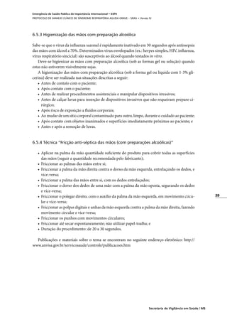 20
Secretaria de Vigilância em Saúde / MS
Emergência de Saúde Pública de Importância Internacional • ESPII
PROTOCOLO DE MANEJO CLÍNICO DE SÍNDROME RESPIRATÓRIA AGUDA GRAVE – SRAG • Versão IV
6.5.3 Higienização das mãos com preparação alcoólica
Sabe-se que o vírus da influenza sazonal é rapidamente inativado em 30 segundos após antissepsia
das mãos com álcool a 70%. Determinados vírus envelopados (ex.: herpes simples, HIV, influenza,
vírus respiratório sincicial) são susceptíveis ao álcool quando testados in vitro.
Deve-se higienizar as mãos com preparação alcoólica (sob as formas gel ou solução) quando
estas não estiverem visivelmente sujas.
A higienização das mãos com preparação alcoólica (sob a forma gel ou líquida com 1-3% gli-
cerina) deve ser realizada nas situações descritas a seguir:
•	 Antes de contato com o paciente;
•	 Após contato com o paciente;
•	 Antes de realizar procedimentos assistenciais e manipular dispositivos invasivos;
•	 Antes de calçar luvas para inserção de dispositivos invasivos que não requeiram preparo ci-
rúrgico;
•	 Após risco de exposição a fluidos corporais;
•	 Ao mudar de um sítio corporal contaminado para outro, limpo, durante o cuidado ao paciente;
•	 Após contato com objetos inanimados e superfícies imediatamente próximas ao paciente; e
•	 Antes e após a remoção de luvas.
6.5.4 Técnica “Fricção anti-séptica das mãos (com preparações alcoólicas)”
•	 Aplicar na palma da mão quantidade suficiente do produto para cobrir todas as superfícies
das mãos (seguir a quantidade recomendada pelo fabricante);
•	 Friccionar as palmas das mãos entre si;
•	 Friccionar a palma da mão direita contra o dorso da mão esquerda, entrelaçando os dedos, e
vice-versa;
•	 Friccionar a palma das mãos entre si, com os dedos entrelaçados;
•	 Friccionar o dorso dos dedos de uma mão com a palma da mão oposta, segurando os dedos
e vice-versa;
•	 Friccionar o polegar direito, com o auxílio da palma da mão esquerda, em movimento circu-
lar e vice-versa;
•	 Friccionar as polpas digitais e unhas da mão esquerda contra a palma da mão direita, fazendo
movimento circular e vice-versa;
•	 Friccionar os punhos com movimentos circulares;
•	 Friccionar até secar espontaneamente; não utilizar papel-toalha; e
•	 Duração do procedimento: de 20 a 30 segundos.
Publicações e materiais sobre o tema se encontram no seguinte endereço eletrônico: http://
www.anvisa.gov.br/servicosaude/controle/publicacoes.htm
 