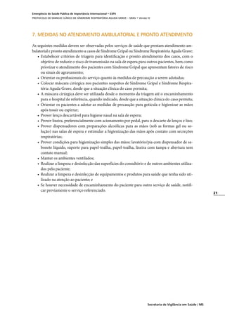 21
Secretaria de Vigilância em Saúde / MS
Emergência de Saúde Pública de Importância Internacional • ESPII
PROTOCOLO DE MANEJO CLÍNICO DE SÍNDROME RESPIRATÓRIA AGUDA GRAVE – SRAG • Versão IV
7. MEDIDAS NO ATENDIMENTO AMBULATORIAL E PRONTO ATENDIMENTO
As seguintes medidas devem ser observadas pelos serviços de saúde que prestam atendimento am-
bulatorial e pronto atendimento a casos de Síndrome Gripal ou Síndrome Respiratória Aguda Grave:
•	 Estabelecer critérios de triagem para identificação e pronto atendimento dos casos, com o
objetivo de reduzir o risco de transmissão na sala de espera para outros pacientes, bem como
priorizar o atendimento dos pacientes com Síndrome Gripal que apresentam fatores de risco
ou sinais de agravamento;
•	 Orientar os profissionais do serviço quanto às medidas de precaução a serem adotadas;
•	 Colocar máscara cirúrgica nos pacientes suspeitos de Síndrome Gripal e Síndrome Respira-
tória Aguda Grave, desde que a situação clínica do caso permita;
•	 A máscara cirúrgica deve ser utilizada desde o momento da triagem até o encaminhamento
para o hospital de referência, quando indicado, desde que a situação clínica do caso permita;
•	 Orientar os pacientes a adotar as medidas de precaução para gotícula e higienizar as mãos
após tossir ou espirrar;
•	 Prover lenço descartável para higiene nasal na sala de espera;
•	 Prover lixeira, preferencialmente com acionamento por pedal, para o descarte de lenços e lixo;
•	 Prover dispensadores com preparações alcoólicas para as mãos (sob as formas gel ou so-
lução) nas salas de espera e estimular a higienização das mãos após contato com secreções
respiratórias;
•	 Prover condições para higienização simples das mãos: lavatório/pia com dispensador de sa-
bonete líquido, suporte para papel-toalha, papel-toalha, lixeira com tampa e abertura sem
contato manual;
•	 Manter os ambientes ventilados;
•	 Realizar a limpeza e desinfecção das superfícies do consultório e de outros ambientes utiliza-
dos pelo paciente;
•	 Realizar a limpeza e desinfecção de equipamentos e produtos para saúde que tenha sido uti-
lizado na atenção ao paciente; e
•	 Se houver necessidade de encaminhamento do paciente para outro serviço de saúde, notifi-
car previamente o serviço referenciado.
 